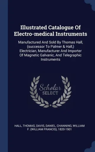 Illustrated Catalogue Of Electro-Medical Instruments: Manufactured And Sold By Thomas Hall, (Successor To Palmer & Hall, ) Electrician, Manufacturer ... Galvanic, And Telegraphic Instruments