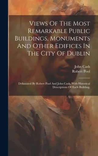 Views Of The Most Remarkable Public Buildings, Monuments And Other Edifices In The City Of Dublin: Delineated By Robert Pool And John Cash, With Historical Descriptions Of Each Building.