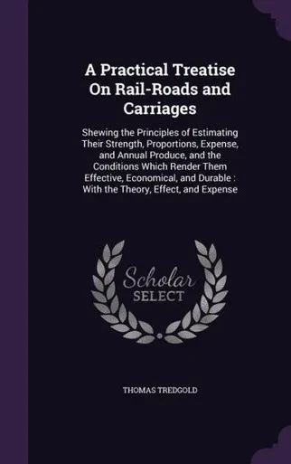 A Practical Treatise On Rail-Roads And Carriages: Shewing The Principles Of Estimating Their Strength, Proportions, Expense, And Annual Produce, And ... Durable: With The Theory, Effect, And Expense