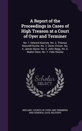 A Report Of The Proceedings In Cases Of High Treason At A Court Of Oyer And Terminer: No. 1. Edward Kearney. No. 2. Thomas Maxwell Roche. No. 3. Owen ... No. 6. Walter Clare. No. Y. Felix Rourke