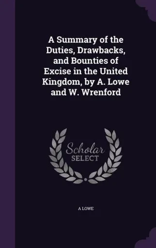 A Summary Of The Duties, Drawbacks, And Bounties Of Excise In The United Kingdom, By A. Lowe And W. Wrenford