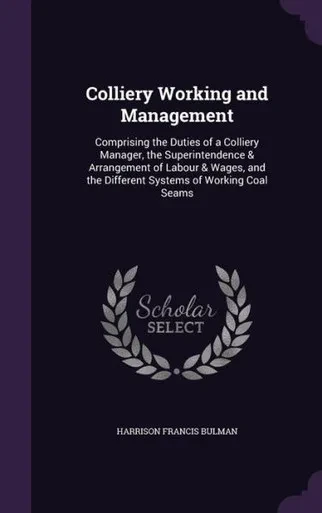 Colliery Working And Management: Comprising The Duties Of A Colliery Manager, The Superintendence & Arrangement Of Labour & Wages, And The Different Systems Of Working Coal Seams