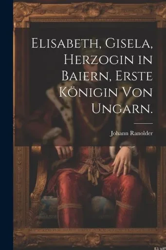 Elisabeth, Gisela, Herzogin In Baiern, Erste Königin Von Ungarn. (German Edition)