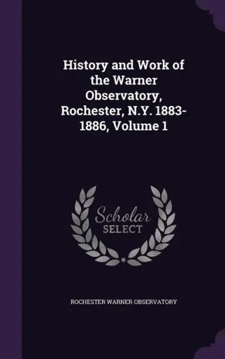 History And Work Of The Warner Observatory, Rochester, N.Y. 1883-1886, Volume 1