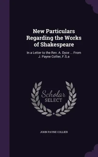 New Particulars Regarding The Works Of Shakespeare: In A Letter To The Rev. A. Dyce ... From J. Payne Collier, F.S.A