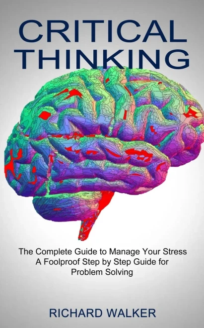 Critical Thinking: The Complete Guide To Manage Your Stress (A Foolproof Step By Step Guide For Problem Solving)