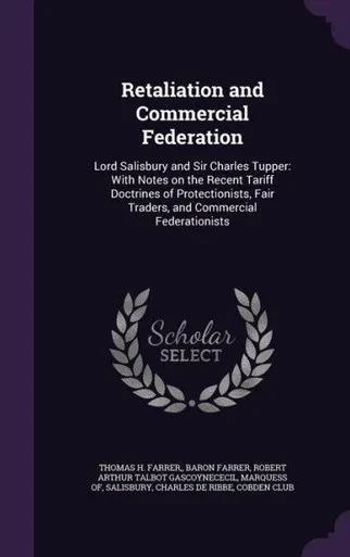 Retaliation And Commercial Federation: Lord Salisbury And Sir Charles Tupper: With Notes On The Recent Tariff Doctrines Of Protectionists, Fair Traders, And Commercial Federationists