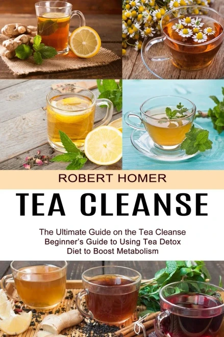 Tea Cleanse: Beginner'S Guide To Using Tea Detox Diet To Boost Metabolism (The Ultimate Guide On The Tea Cleanse)