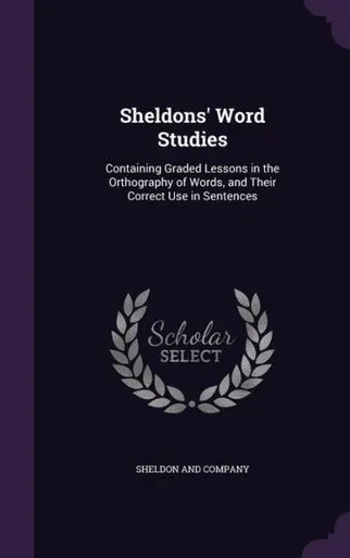 Sheldons' Word Studies: Containing Graded Lessons In The Orthography Of Words, And Their Correct Use In Sentences