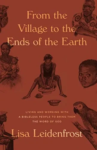 From The Village To The Ends Of The Earth: Living And Working With A Bibleless People To Bring Them The Word Of God