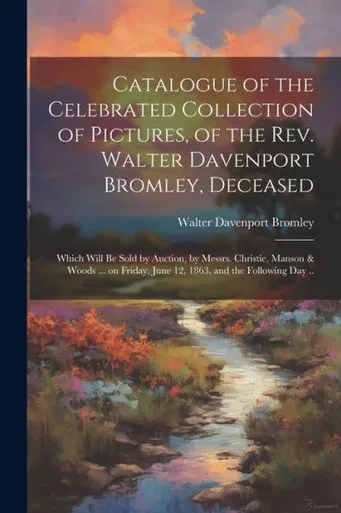 Catalogue Of The Celebrated Collection Of Pictures, Of The Rev. Walter Davenport Bromley, Deceased: Which Will Be Sold By Auction, By Messrs. ... June 12, 1863, And The Following Day ..