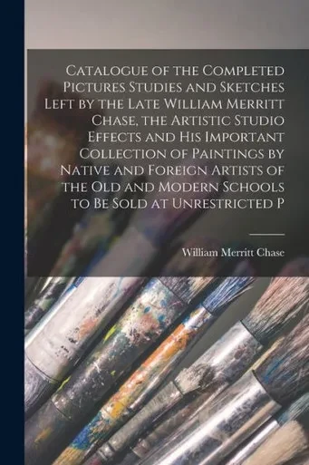 Catalogue Of The Completed Pictures Studies And Sketches Left By The Late William Merritt Chase, The Artistic Studio Effects And His Important ... Modern Schools To Be Sold At Unrestricted P