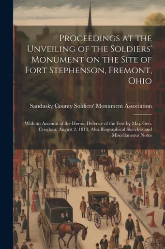 Proceedings At The Unveiling Of The Soldiers' Monument On The Site Of Fort Stephenson, Fremont, Ohio: With An Account Of The Heroic Defence Of The ... Biographical Sketches And Miscellaneous Notes