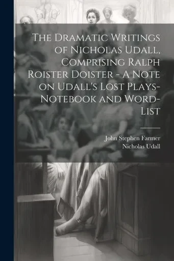 The Dramatic Writings Of Nicholas Udall, Comprising Ralph Roister Doister - A Note On Udall's Lost Plays- Notebook And Word-List
