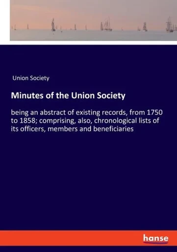 Minutes Of The Union Society: Being An Abstract Of Existing Records, From 1750 To 1858; Comprising, Also, Chronological Lists Of Its Officers, Members And Beneficiaries