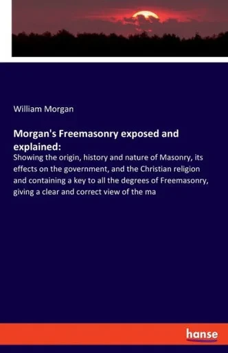 Morgan's Freemasonry Exposed And Explained: Showing The Origin, History And Nature Of Masonry, Its Effects On The Government, And The Christian ... Giving A Clear And Correct View Of The Ma