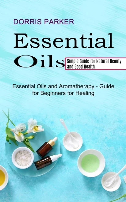 Essential Oil: Simple Guide For Natural Beauty And Good Health (Essential Oils And Aromatherapy - Guide For Beginners For Healing)