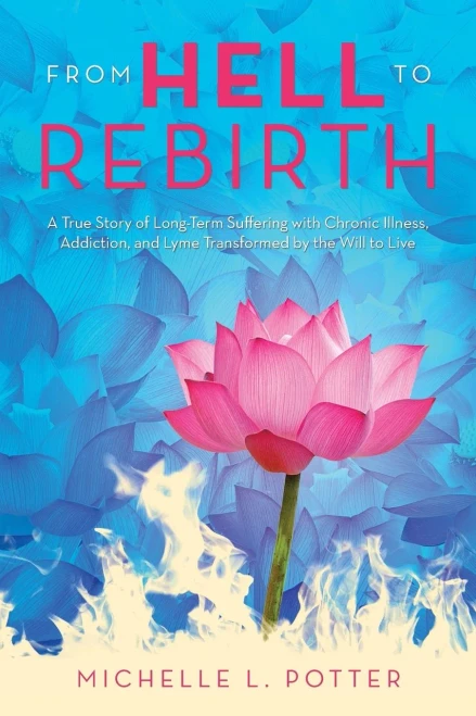 From Hell To Rebirth: A True Story Of Long-Term Suffering With Chronic Illness, Addiction, And Lyme Transformed By The Will To Live