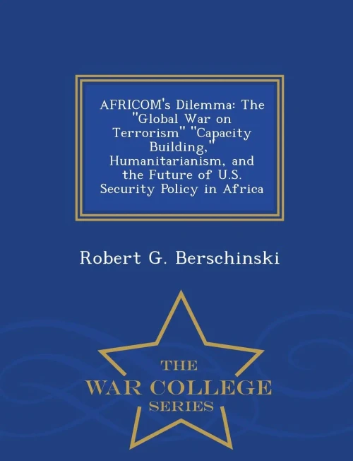Africom's Dilemma: The Global War On Terrorism Capacity Building, Humanitarianism, And The Future Of U.S. Security Policy In Africa - War College Series