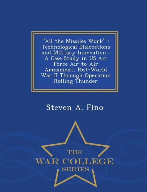 All The Missiles Work: Technological Dislocations And Military Innovation: A Case Study In Us Air Force Air-To-Air Armament, Post-World War Ii Through Operation Rolling Thunder - War College Series