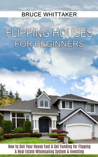 Flipping Houses For Beginners: A Real Estate Wholesaling System & Investing (How To Sell Your House Fast & Get Funding For Flipping)