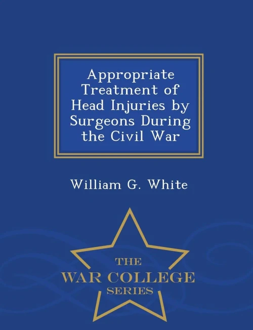 Appropriate Treatment Of Head Injuries By Surgeons During The Civil War - War College Series