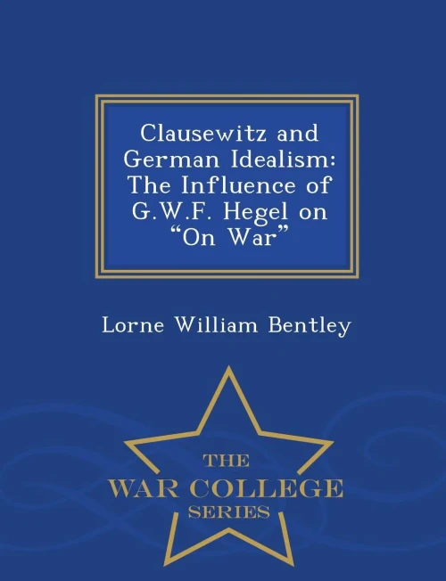Clausewitz And German Idealism: The Influence Of G.W.F. Hegel On On War - War College Series