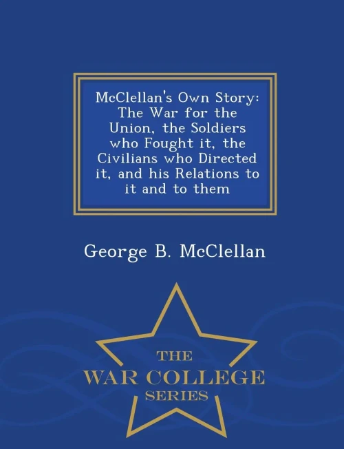 Mcclellan's Own Story: The War For The Union, The Soldiers Who Fought It, The Civilians Who Directed It, And His Relations To It And To Them - War College Series