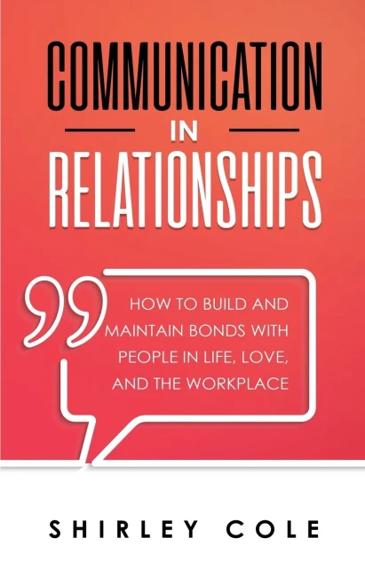 Communication In Relationships: How To Build And Maintain Bonds With People In Life, Love, And The Workplace