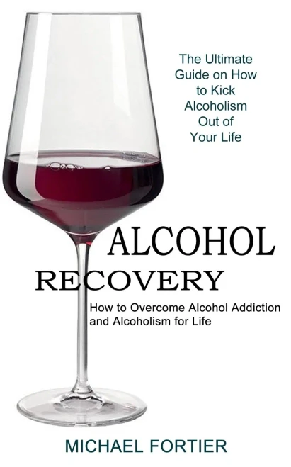 Alcohol Recovery: The Ultimate Guide On How To Kick Alcoholism Out Of Your Life (How To Overcome Alcohol Addiction And Alcoholism For Life)