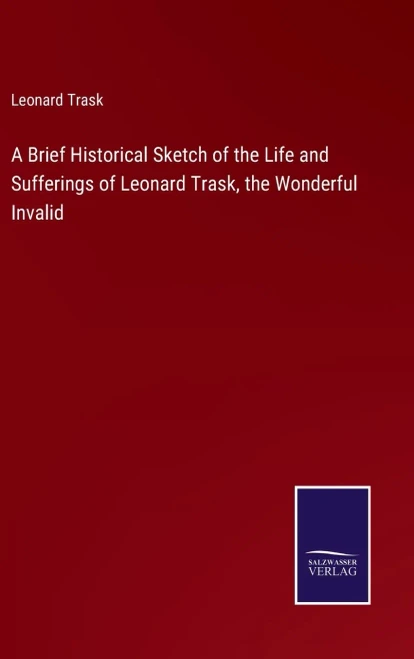 A Brief Historical Sketch Of The Life And Sufferings Of Leonard Trask, The Wonderful Invalid