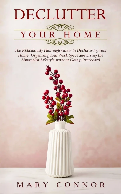 Declutter Your Home: The Ridiculously Thorough Guide To Decluttering Your Home, Organizing Your Work Space And Living The Minimalist Lifestyle Without Going Overboard