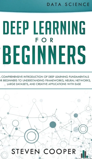Deep Learning For Beginners: A Comprehensive Introduction Of Deep Learning Fundamentals For Beginners To Understanding Frameworks, Neural Networks, Large Datasets, And Creative Applications With Ease