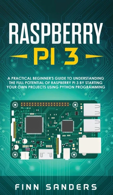 Raspberry Pi 3: A Practical Beginner's Guide To Understanding The Full Potential Of Raspberry Pi 3 By Starting Your Own Projects Using Python Programming