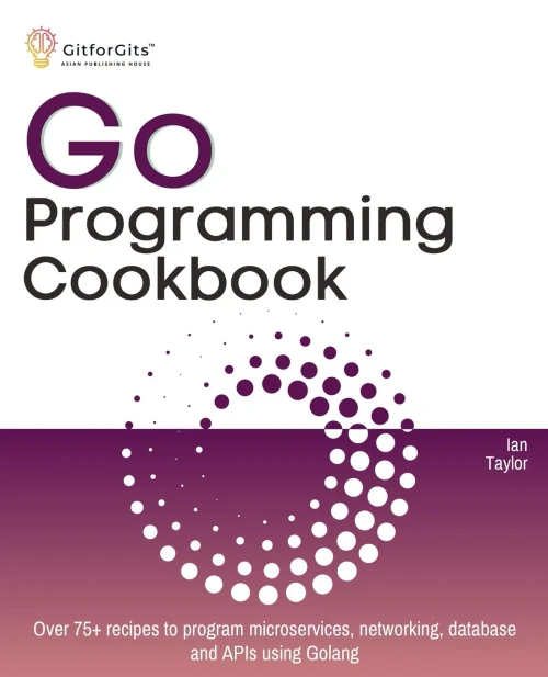 Go Programming Cookbook : Over 75+ Recipes to Program Microservices, Networking, Database and APIs Using Golang