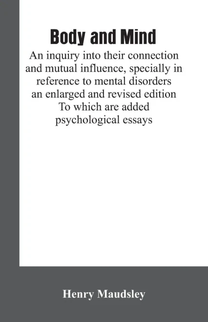 Body and Mind : An Inquiry Into Their Connection and Mutual Influence, Specially in Reference to Mental Disorders / an Enlarged and Revised Edition. To which are Added Psychological Essays
