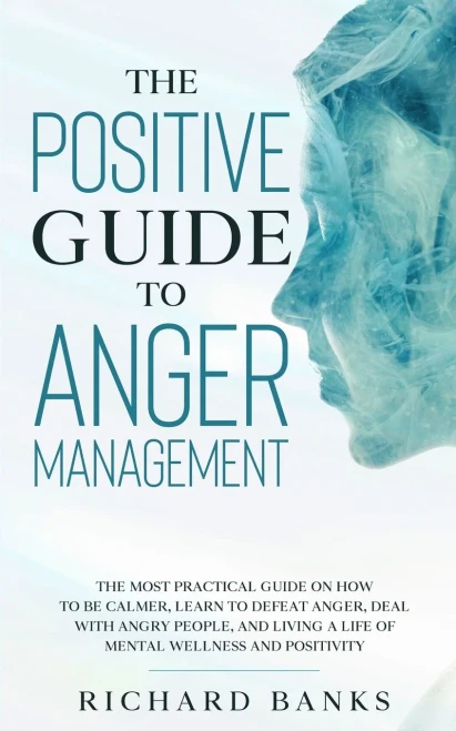 The Positive Guide To Anger Management: The Most Practical Guide On How To Be Calmer, Learn To Defeat Anger, Deal With Angry People, And Living A Life Of Mental Wellness And Positivity