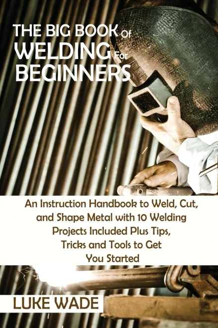 The Big Book Of Welding For Beginners: An Instruction Handbook To Weld, Cut, And Shape Metal With 10 Welding Projects Included Plus Tips, Tricks And Tools To Get You Started - 9781952597763