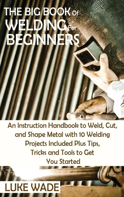 The Big Book Of Welding For Beginners: An Instruction Handbook To Weld, Cut, And Shape Metal With 10 Welding Projects Included Plus Tips, Tricks And Tools To Get You Started - 9781952597770