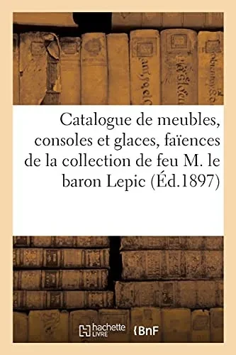 Catalogue De Meubles Louis Xv Et Louis Xvi, Consoles Et Glaces, Faã¯Ences Francaises, Porcelaines: Jades Et Objets Variã©S, Tableaux Anciens De La ... Feu M. Le Baron Lepic (Arts) (French Edition)