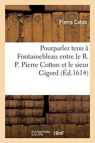 Pourparler Tenu Ã Fontainebleau Entre Le R. P. Pierre Cotton, De La Compagnie De Jã©Sus, Confesseur: Prã©Dicateur Ordinaire Du Roi, Et Le Sieur Gigord, ... 2E ÃDition (Religion) (French Edition)