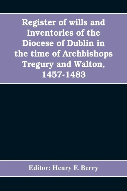 Register of Wills and Inventories of the Diocese of Dublin in the Time of Archbishops Tregury and Walton, 1457-1483 : From the Original Manuscript in the Library of Trinity College, Dublin