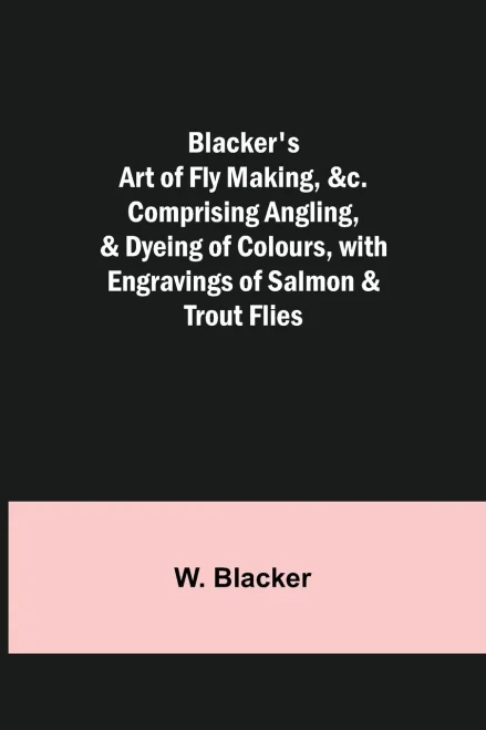 Blacker's Art of Fly Making, &c.; Comprising Angling, & Dyeing of Colours, with Engravings of Salmon & Trout Flies