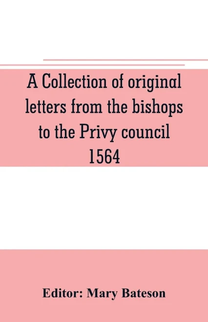 A Collection of Original Letters from the Bishops to the Privy Council, 1564, with Returns of the Justices of the Peace and Others Within Their Respective Dioceses, Classified According to Their Religious Convictions