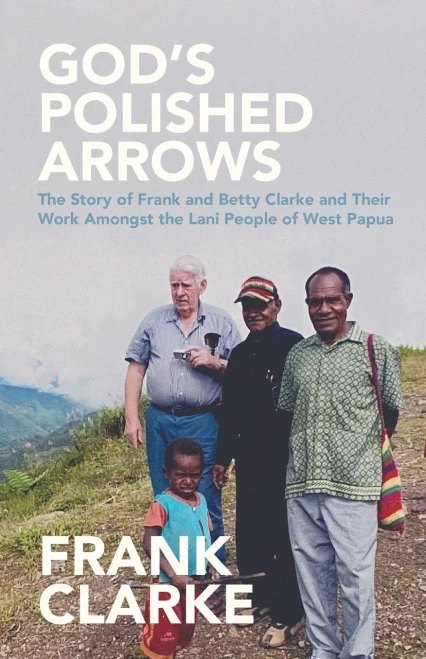 God's Polished Arrows : The Story of Frank and Betty Clarke and Their Work Amongst the Lani People of West Papua