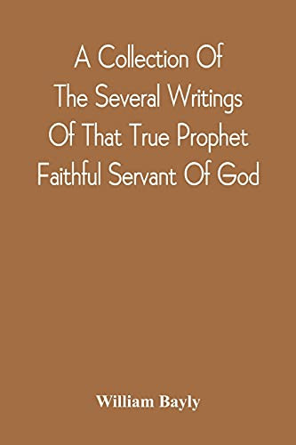 A Collection Of The Several Writings Of That True Prophet Faithful Servant Of God, And Sufferer For The Testimony Of Jesus, William Bayly Who Finished ... First Day Of The Fourth Month, In The Year