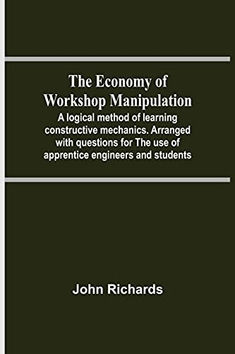 The Economy Of Workshop Manipulation; A Logical Method Of Learning Constructive Mechanics. Arranged With Questions For The Use Of Apprentice Engineers And Students
