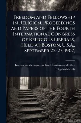 Freedom and Fellowship in Religion. Proceedings and Papers of the Fourth International Congress of Religious Liberals, Held at Boston, U.S.A., Septemb - (Paperback or Softback)