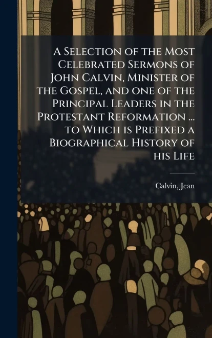 A Selection of the Most Celebrated Sermons of John Calvin, Minister of the Gospel, and one of the Principal Leaders in the Protestant Reformation ...