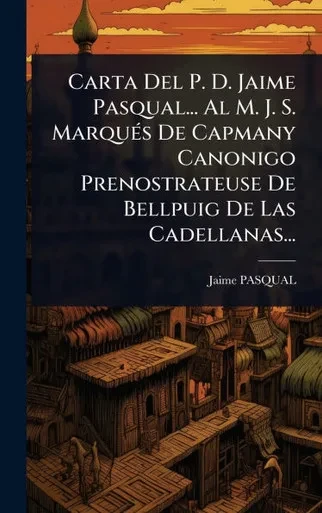 Carta Del P. D. Jaime Pasqual... Al M. J. S. MarquÃ(c)s De Capmany Canonigo Prenostrateuse De Bellpuig De Las Cadellanas... - (Hardback or Cased Book)